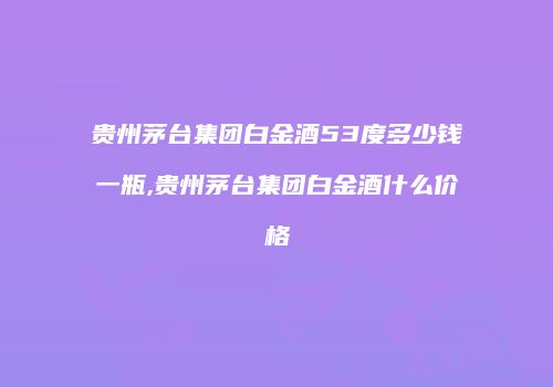 贵州茅台集团白金酒53度多少钱一瓶,贵州茅台集团白金酒什么价格