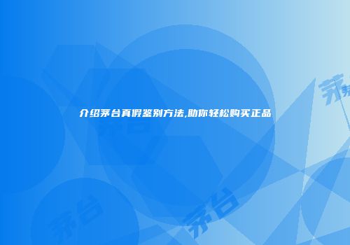 介绍茅台真假鉴别方法,助你轻松购买正品