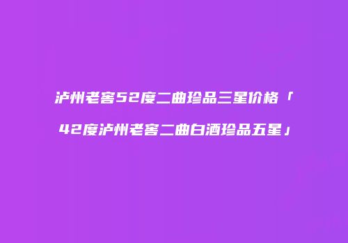 泸州老窖52度二曲珍品三星价格「42度泸州老窖二曲白酒珍品五星」