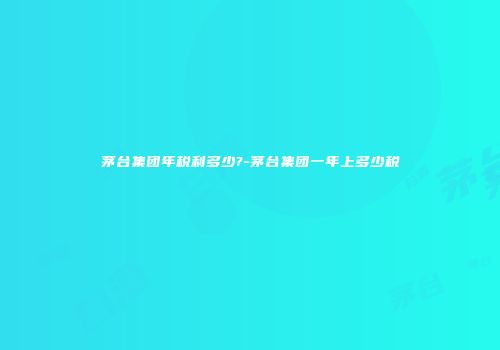 茅台集团年税利多少?-茅台集团一年上多少税