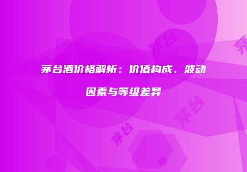 茅台酒价格解析：价值构成、波动因素与等级差异