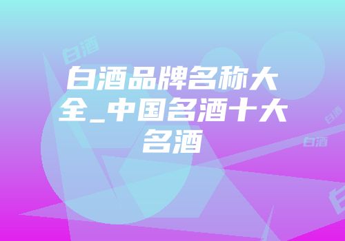 白酒品牌名称大全_中国名酒十大名酒