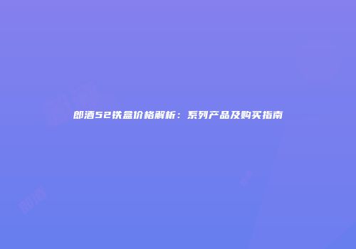 郎酒52铁盒价格解析：系列产品及购买指南