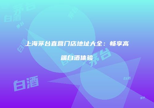 上海茅台直营门店地址大全：畅享高端白酒体验