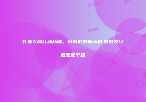 打造专属红酒品牌，开创批发新商机,做批发红酒想起个店