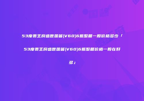 53度贵王府盛世国酱(V60)6瓶整箱一般价格多少「53度贵王府盛世国酱(V60)6瓶整箱价格一般在好多」
