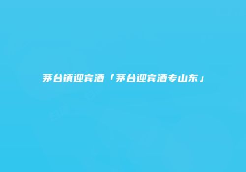 茅台镇迎宾酒「茅台迎宾酒专山东」