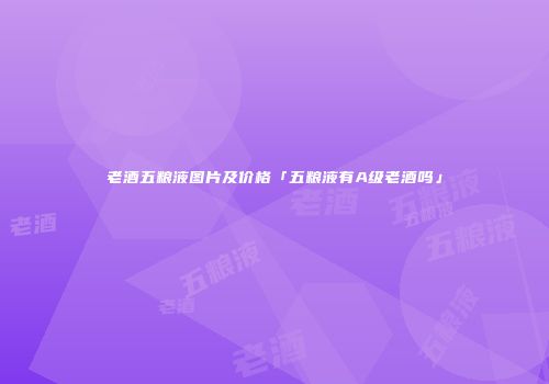 老酒五粮液图片及价格「五粮液有A级老酒吗」