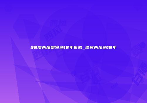 52度西凤贵宾酒12年价格_贵宾西凤酒12年