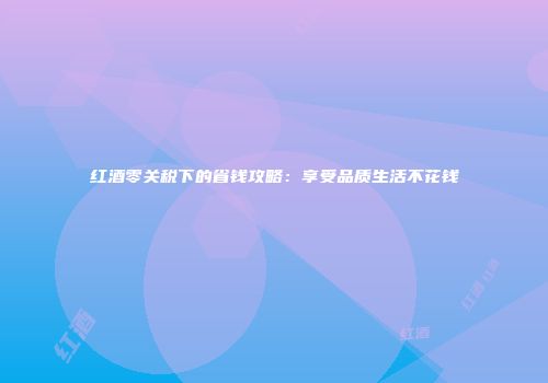 红酒零关税下的省钱攻略：享受品质生活不花钱