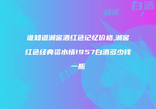 谁知道湘窖酒红色记忆价格,湘窖红色经典资水情1957白酒多少钱一瓶