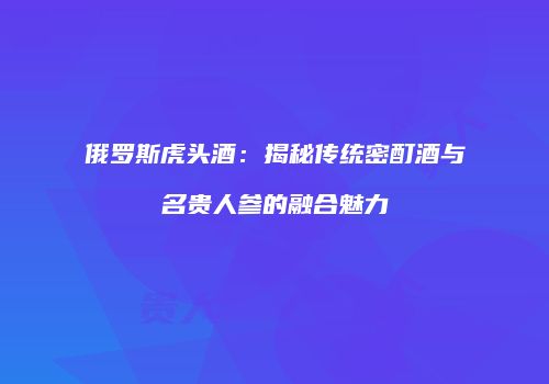 俄罗斯虎头酒：揭秘传统密酊酒与名贵人参的融合魅力