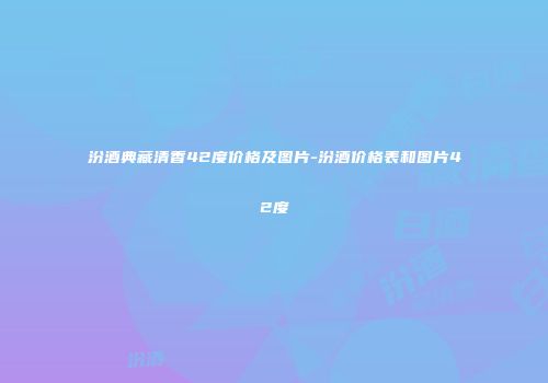 汾酒典藏清香42度价格及图片-汾酒价格表和图片42度