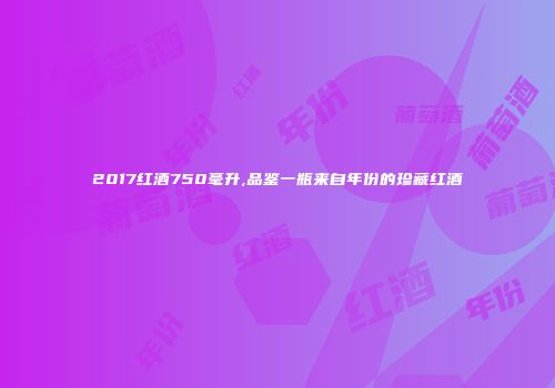 2017红酒750毫升,品鉴一瓶来自年份的珍藏红酒