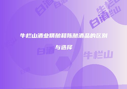 牛栏山酒业精酿和陈酿酒品的区别与选择