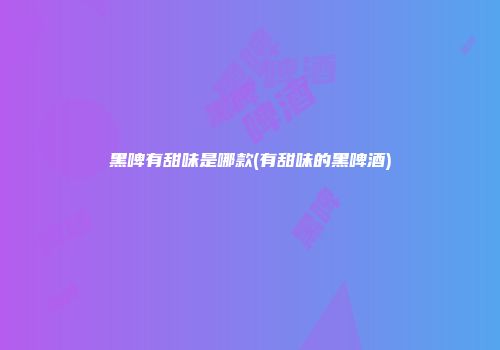 黑啤有甜味是哪款(有甜味的黑啤酒)