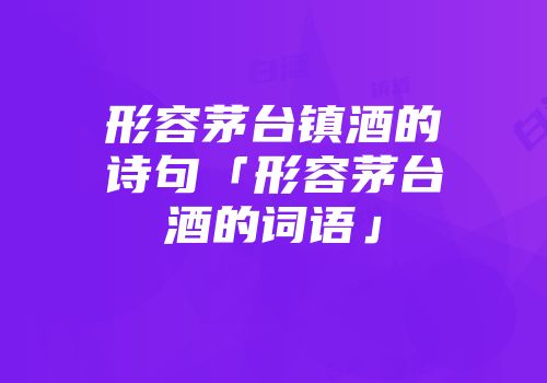 形容茅台镇酒的诗句「形容茅台酒的词语」