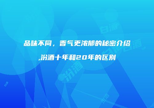品味不同，香气更浓郁的秘密介绍,汾酒十年和20年的区别