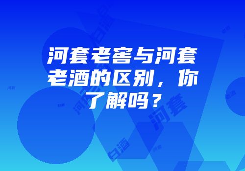 河套老窖与河套老酒的区别，你了解吗？