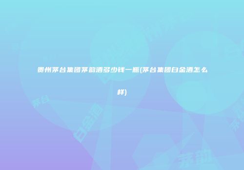 贵州茅台集团茅韵酒多少钱一瓶(茅台集团白金酒怎么样)
