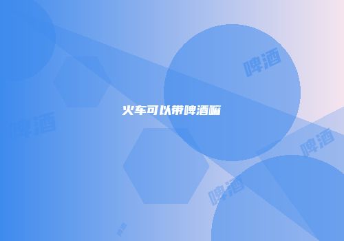 火车可以带啤酒嘛