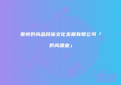 贵州黔尚品民族文化发展有限公司「黔尚酒业」