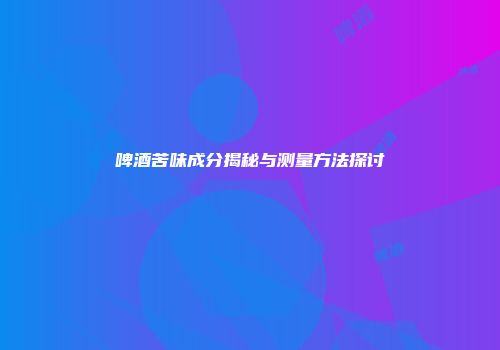 啤酒苦味成分揭秘与测量方法探讨