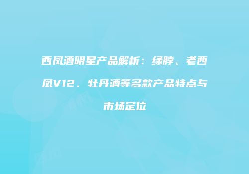西凤酒明星产品解析：绿脖、老西凤V12、牡丹酒等多款产品特点与市场定位