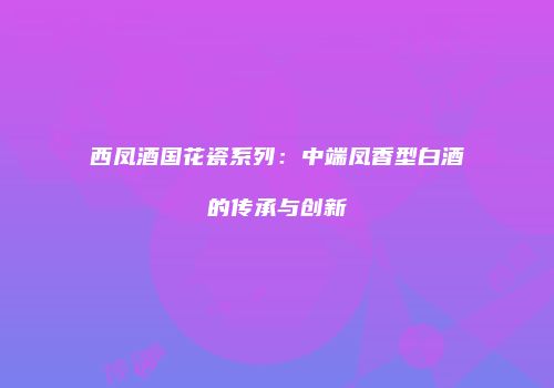 西凤酒国花瓷系列：中端凤香型白酒的传承与创新