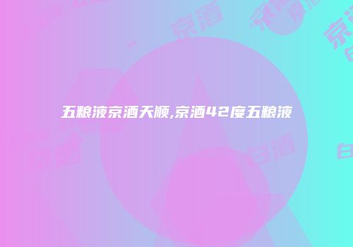 五粮液京酒天顺,京酒42度五粮液
