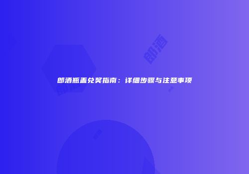 郎酒瓶盖兑奖指南：详细步骤与注意事项