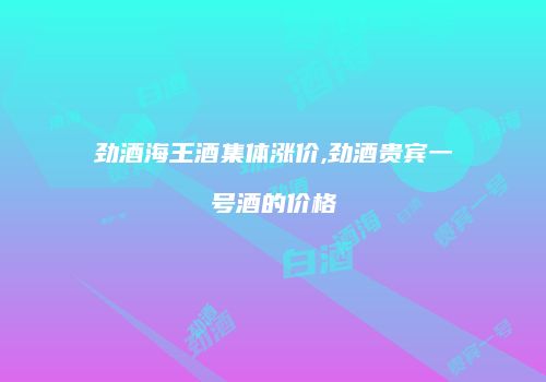 劲酒海王酒集体涨价,劲酒贵宾一号酒的价格