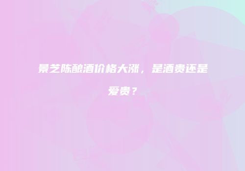 景芝陈酿酒价格大涨，是酒贵还是爱贵？