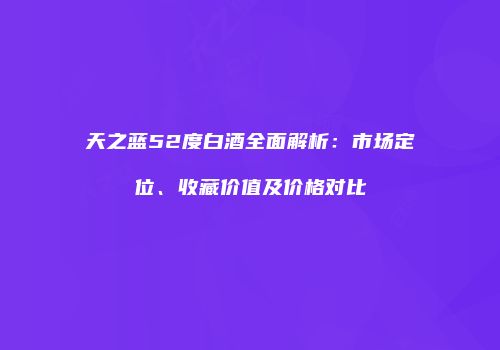 天之蓝52度白酒全面解析：市场定位、收藏价值及价格对比