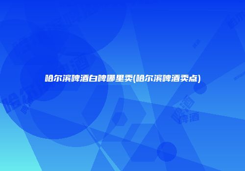 哈尔滨啤酒白啤哪里卖(哈尔滨啤酒卖点)