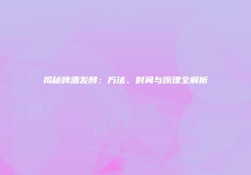 揭秘啤酒发酵：方法、时间与原理全解析