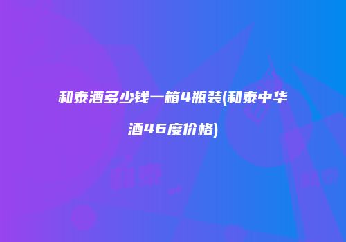 和泰酒多少钱一箱4瓶装(和泰中华酒46度价格)