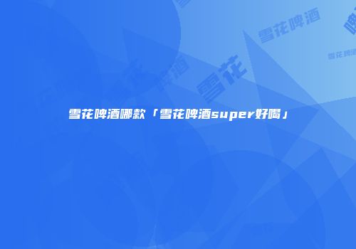 雪花啤酒哪款「雪花啤酒super好喝」