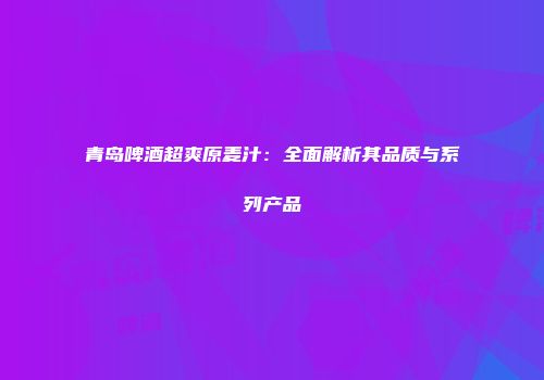 青岛啤酒超爽原麦汁：全面解析其品质与系列产品