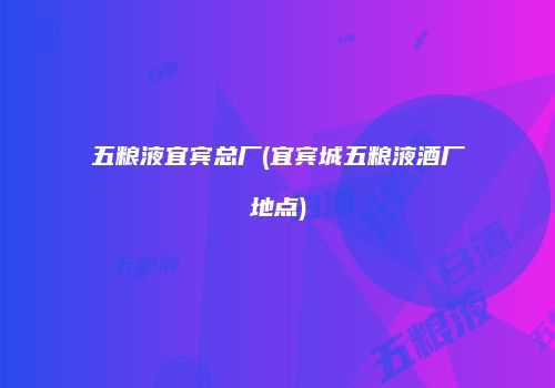 五粮液宜宾总厂(宜宾城五粮液酒厂地点)