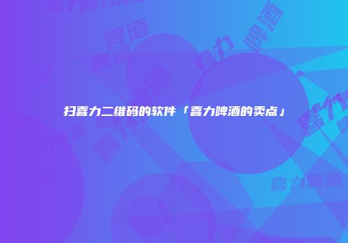 扫喜力二维码的软件「喜力啤酒的卖点」