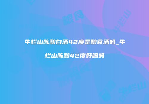 牛栏山陈酿白酒42度是粮食酒吗_牛栏山陈酿42度好喝吗