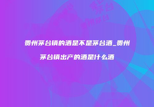 贵州茅台镇的酒是不是茅台酒_贵州茅台镇出产的酒是什么酒