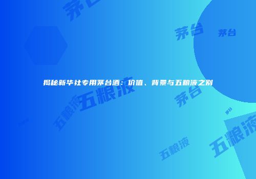 揭秘新华社专用茅台酒：价值、背景与五粮液之别