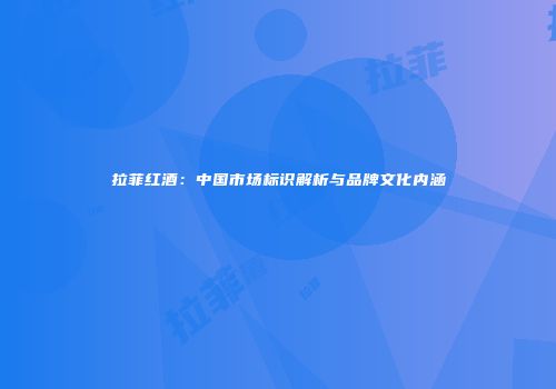 拉菲红酒：中国市场标识解析与品牌文化内涵