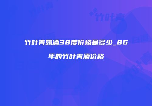 竹叶青露酒38度价格是多少_86年的竹叶青酒价格