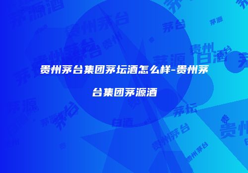 贵州茅台集团茅坛酒怎么样-贵州茅台集团茅源酒