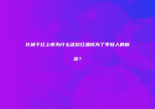 长城干红上市为什么这款红酒成为了年轻人的新宠？