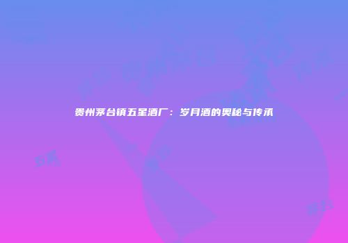 贵州茅台镇五星酒厂：岁月酒的奥秘与传承