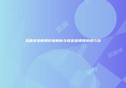 五粮液金樽酒价格解析与铁鎏金佛像除锈方法